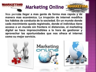 Nos permite llegar a mas gente de forma mas rápida y de
manera mas económica. La irrupción de internet modifica
los hábitos de conducta de la sociedad. En un mundo donde
cada movimiento queda registrado, donde el individuo tiene
acceso a un mundo sin frontera ni distancias, el marketing
digital se hace imprescindibles a la hora de gestionar y
aprovechar las oportunidades que nos ofrece el internet
como su mejor servicio.
 
