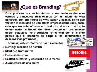 Es el proceso de creación de marca, en donde se destacan
valores y conceptos relacionados con un modo de vida
concreto, con una forma de vivir, sentir y pensar. Tiene que
ver con la identidad de una marca empresa como Niké, coca-
cola que no solo ofrecen un producto, si no un concepto
determinado, actitudes de ideas concretas. Las marcas
deben establecer una conexión emocional con el cliente
puesto que el branding se dirige a los sentimientos y
deseeos mas profundos.
El branding esta conformado por 5 elementos:
 Naming: creación de nombre
 Identidad Corporativa
 Posicionamiento.
 Lealtad de marca, y desarrollo de la marca
 Arquitectura de una marca
 