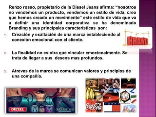 Renzo rosso, propietario de la Diesel Jeans afirma: “nosotros
no vendemos un producto, vendemos un estilo de vida, creo
que hemos creado un movimiento” este estilo de vida que va
a definir una identidad corporativa se ha denominado
Branding y sus principales características son:
1. Creación y exaltación de una marca estableciendo al
conexión emocional con el cliente.
2. La finalidad no es otra que vincular emocionalmente. Se
trata de llegar a sus deseos mas profundos.
3. Atreves de la marca se comunican valores y principios de
una compañía.
 