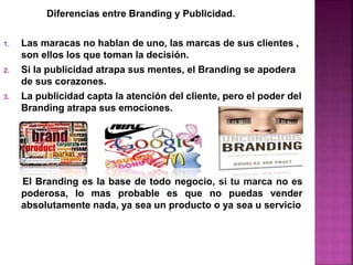 Diferencias entre Branding y Publicidad.
1. Las maracas no hablan de uno, las marcas de sus clientes ,
son ellos los que toman la decisión.
2. Si la publicidad atrapa sus mentes, el Branding se apodera
de sus corazones.
3. La publicidad capta la atención del cliente, pero el poder del
Branding atrapa sus emociones.
El Branding es la base de todo negocio, si tu marca no es
poderosa, lo mas probable es que no puedas vender
absolutamente nada, ya sea un producto o ya sea u servicio
 