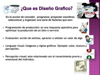 Es la acción de concebir , programar, proyectar coordinar,
seleccionar y organizar una serie de factores que son:
 Programación de producción: es una respuesta operativa para
optimizar la producción de un bien o servicio
 Evaluación: acción de estimar, apreciar o señalar un valor de algo
 Lenguaje visual: imágenes y signos gráficos Ejemplo: color, textura y
percepción.
 Percepción visual: esta relacionado con el conocimiento previa y
emocional del individuo.
 