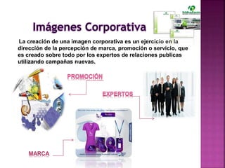La creación de una imagen corporativa es un ejercicio en la
dirección de la percepción de marca, promoción o servicio, que
es creado sobre todo por los expertos de relaciones publicas
utilizando campañas nuevas.
MARCA
 