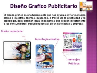 El diseño gráfico es una herramienta que nos ayuda a enviar mensajes
claros a nuestros clientes, buscando, a través de la creatividad y la
tecnología, para plasmar ideas impactantes que lleguen directamente
a los consumidores, traduciéndose así, en un éxito para su empresa.
Diseño impactante
tecnología creativa
mensajes
Públicos
 