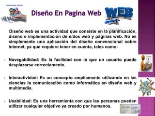 Diseño web es una actividad que consiste en la planificación,
diseño e implementación de sitios web y páginas web. No es
simplemente una aplicación del diseño convencional sobre
internet, ya que requiere tener en cuenta, tales como:
• Navegabilidad: Es la facilidad con la que un usuario puede
desplazarse correctamente.
• Interactividad: Es un concepto ampliamente utilizando en las
ciencias la comunicación como informática en diseño web y
multimedia.
• Usabilidad: Es una herramienta con que las personas pueden
utilizar cualquier objetivo ya creado por humanos.
 