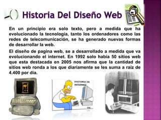 En un principio era solo texto, pero a medida que ha
evolucionado la tecnología, tanto los ordenadores como las
redes de telecomunicación, se ha generado nuevas formas
de desarrollar la web.
El diseño de pagina web, se a desarrollado a medida que va
evolucionando el internet. En 1992 solo había 50 sitios web
que esta destacada en 2005 nos afirma que la cantidad de
sitios web ronda a los que diariamente se les suma a raíz de
4.400 por día.
 
