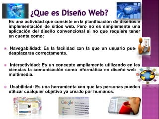 Es una actividad que consiste en la planificación de diseños e
implementación de sitios web. Pero no es simplemente una
aplicación del diseño convencional si no que requiere tener
en cuenta como:
 Navegabilidad: Es la facilidad con la que un usuario puede
desplazarse correctamente.
 Interactividad: Es un concepto ampliamente utilizando en las
ciencias la comunicación como informática en diseño web y
multimedia.
 Usabilidad: Es una herramienta con que las personas pueden
utilizar cualquier objetivo ya creado por humanos.
 