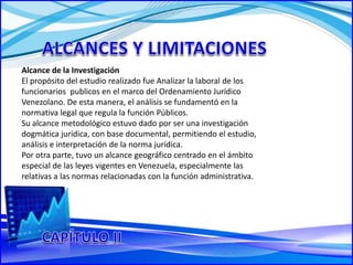 Alcance de la Investigación
El propósito del estudio realizado fue Analizar la laboral de los
funcionarios publicos en el marco del Ordenamiento Jurídico
Venezolano. De esta manera, el análisis se fundamentó en la
normativa legal que regula la función Públicos.
Su alcance metodológico estuvo dado por ser una investigación
dogmática jurídica, con base documental, permitiendo el estudio,
análisis e interpretación de la norma jurídica.
Por otra parte, tuvo un alcance geográfico centrado en el ámbito
especial de las leyes vigentes en Venezuela, especialmente las
relativas a las normas relacionadas con la función administrativa.
 