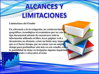 Limitaciones del Estudio
En referencia a la investigación, no existieron límites
geográficos, tecnológicos ni económicos por ser esta de
tipo documental además de encontrarse todo la
información utilizada en libro, leyes, páginas web y
documentos no obstante, existe un límite muy importante
que es el factor tiempo, por no contar con un amplio
tiempo para profundizar aún más en este estudio, existe
la posibilidad de dejar en incógnitas algunas inquietudes
fundamentales o atrayentes al tema.
 