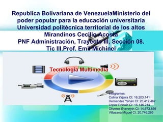 Republica Bolivariana de VenezuelaMinisterio del
poder popular para la educación universitaria
Universidad politécnica territorial de los altos
Mirandinos Cecilio Acosta
PNF Administración, Trayecto III, Sección 08.
Tic III.Prof. Emil Michinel
Tecnologia Multimedia
Integrantes:
Colina Yajaira CI: 16.203.141
Hernandez Yehan CI: 20.412.467
Lopez Ronald CI: 16.146.214
Oliveros Eyennyth CI: 14.573.859
Villasana Miguel CI: 20.746.285
 