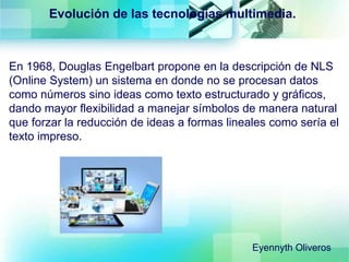 Evolución de las tecnologías multimedia.
En 1968, Douglas Engelbart propone en la descripción de NLS
(Online System) un sistema en donde no se procesan datos
como números sino ideas como texto estructurado y gráficos,
dando mayor flexibilidad a manejar símbolos de manera natural
que forzar la reducción de ideas a formas lineales como sería el
texto impreso.
Eyennyth Oliveros
 