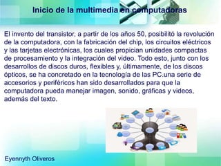 Inicio de la multimedia en computadoras
El invento del transistor, a partir de los años 50, posibilitó la revolución
de la computadora, con la fabricación del chip, los circuitos eléctricos
y las tarjetas electrónicas, los cuales propician unidades compactas
de procesamiento y la integración del video. Todo esto, junto con los
desarrollos de discos duros, flexibles y, últimamente, de los discos
ópticos, se ha concretado en la tecnología de las PC.una serie de
accesorios y periféricos han sido desarrollados para que la
computadora pueda manejar imagen, sonido, gráficas y videos,
además del texto.
Eyennyth Oliveros
 