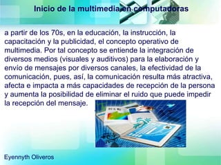 Inicio de la multimedia en computadoras
a partir de los 70s, en la educación, la instrucción, la
capacitación y la publicidad, el concepto operativo de
multimedia. Por tal concepto se entiende la integración de
diversos medios (visuales y auditivos) para la elaboración y
envío de mensajes por diversos canales, la efectividad de la
comunicación, pues, así, la comunicación resulta más atractiva,
afecta e impacta a más capacidades de recepción de la persona
y aumenta la posibilidad de eliminar el ruido que puede impedir
la recepción del mensaje.
Eyennyth Oliveros
 
