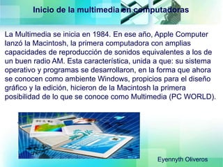 La Multimedia se inicia en 1984. En ese año, Apple Computer
lanzó la Macintosh, la primera computadora con amplias
capacidades de reproducción de sonidos equivalentes a los de
un buen radio AM. Esta característica, unida a que: su sistema
operativo y programas se desarrollaron, en la forma que ahora
se conocen como ambiente Windows, propicios para el diseño
gráfico y la edición, hicieron de la Macintosh la primera
posibilidad de lo que se conoce como Multimedia (PC WORLD).
Inicio de la multimedia en computadoras
Eyennyth Oliveros
 