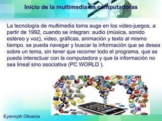La tecnología de multimedia toma auge en los video-juegos, a
partir de 1992, cuando se integran: audio (música, sonido
estéreo y voz), video, gráficas, animación y texto al mismo
tiempo. se pueda navegar y buscar la información que se desea
sobre un tema, sin tener que recorrer todo el programa, que se
pueda interactuar con la computadora y que la información no
sea lineal sino asociativa (PC WORLD ).
Inicio de la multimedia en computadoras
Eyennyth Oliveros
 