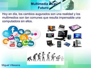 Multimedia en el
Futuro:
Hoy en día, los cambios augurados son una realidad y los
multimedios son tan comunes que resulta impensable una
computadora sin ellos.
Miguel Villasana
 