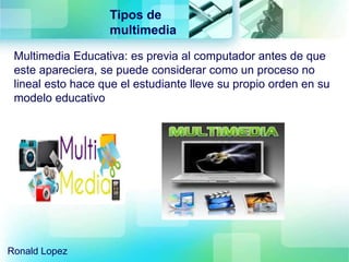 Tipos de
multimedia
Ronald Lopez
Multimedia Educativa: es previa al computador antes de que
este apareciera, se puede considerar como un proceso no
lineal esto hace que el estudiante lleve su propio orden en su
modelo educativo
 