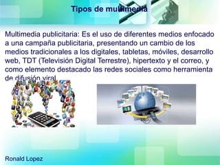 Multimedia publicitaria: Es el uso de diferentes medios enfocado
a una campaña publicitaria, presentando un cambio de los
medios tradicionales a los digitales, tabletas, móviles, desarrollo
web, TDT (Televisión Digital Terrestre), hipertexto y el correo, y
como elemento destacado las redes sociales como herramienta
de difusión viral.
Tipos de multimedia
Ronald Lopez
 