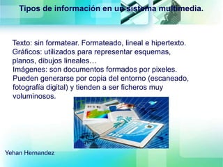 Tipos de información en un sistema multimedia.
Texto: sin formatear. Formateado, lineal e hipertexto.
Gráficos: utilizados para representar esquemas,
planos, dibujos lineales…
Imágenes: son documentos formados por pixeles.
Pueden generarse por copia del entorno (escaneado,
fotografía digital) y tienden a ser ficheros muy
voluminosos.
Yehan Hernandez
 