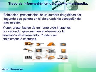 Animación: presentación de un numero de gráficos por
segundo que genera en el observador la sensación de
movimiento.
Video: presentación de un numero de imágenes
por segundo, que crean en el observador la
sensación de movimiento. Pueden ser
sintetizadas o captadas.
Tipos de información en un sistema multimedia.
Yehan Hernandez
 