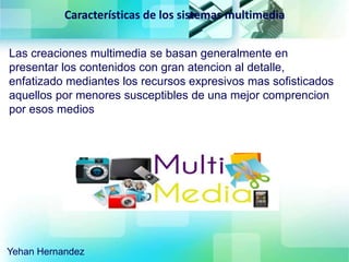 Características de los sistemas multimedia
Las creaciones multimedia se basan generalmente en
presentar los contenidos con gran atencion al detalle,
enfatizado mediantes los recursos expresivos mas sofisticados
aquellos por menores susceptibles de una mejor comprencion
por esos medios
Yehan Hernandez
 