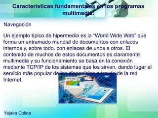 Navegación
Características fundamentales en los programas
multimedia:
Un ejemplo típico de hipermedia es la “World Wide Web” que
forma un entramado mundial de documentos con enlaces
internos y, sobre todo, con enlaces de unos a otros. El
contenido de muchos de estos documentos es claramente
multimedia y su funcionamiento se basa en la conexión
mediante TCP/IP de los sistemas que los sirven, dando lugar al
servicio más popular de los disponibles a través de la red
Internet.
Yajaira Colina
 