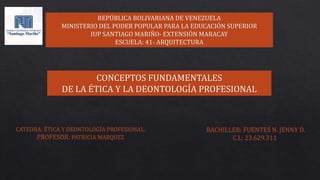 REPÚBLICA BOLIVARIANA DE VENEZUELA
MINISTERIO DEL PODER POPULAR PARA LA EDUCACIÓN SUPERIOR
IUP SANTIAGO MARIÑO- EXTENSIÓN MARACAY
ESCUELA: 41- ARQUITECTURA
CONCEPTOS FUNDAMENTALES
DE LA ÉTICA Y LA DEONTOLOGÍA PROFESIONAL
BACHILLER: FUENTES N. JENNY D.
C.I.: 23.629.311
CATEDRA: ÉTICA Y DEONTOLOGÍA PROFESIONAL.
PROFESOR: PATRICIA MARQUEZ
 