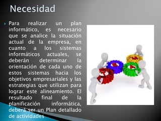 Para realizar un plan
informático, es necesario
que se analice la situación
actual de la empresa, en
cuanto a los sistemas
informáticos actuales, se
deberán determinar la
orientación de cada uno de
estos sistemas hacia los
objetivos empresariales y las
estrategias que utilizan para
lograr este alineamiento. El
resultado final de la
planificación informática,
deberá ser un Plan detallado
de actividades
 