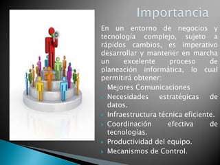 En un entorno de negocios y
tecnología complejo, sujeto a
rápidos cambios, es imperativo
desarrollar y mantener en marcha
un excelente proceso de
planeación informática, lo cual
permitirá obtener:
 Mejores Comunicaciones
 Necesidades estratégicas de
datos.
 Infraestructura técnica eficiente.
 Coordinación efectiva de
tecnologías.
 Productividad del equipo.
 Mecanismos de Control.
 