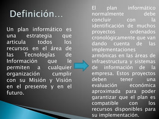 Un plan informático es
una estrategia que
articula todos los
recursos en el área de
las Tecnologías de
Información que le
permiten a cualquier
organización cumplir
con su Misión y Visión
en el presente y en el
futuro.
El plan informático
normalmente debe
concluir con la
identificación de muchos
proyectos ordenados
cronológicamente que van
dando cuenta de las
implementaciones
armónicas en las áreas de
infraestructura y sistemas
de información de la
empresa. Estos proyectos
deben tener una
evaluación económica
aproximada para poder
garantizar que el plan es
compatible con los
recursos disponibles para
su implementación.
 