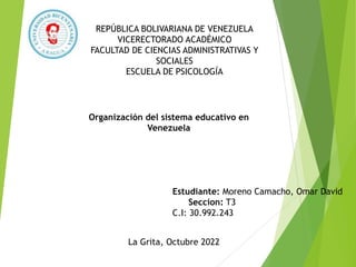 REPÚBLICA BOLIVARIANA DE VENEZUELA
VICERECTORADO ACADÉMICO
FACULTAD DE CIENCIAS ADMINISTRATIVAS Y
SOCIALES
ESCUELA DE PSICOLOGÍA
Organización del sistema educativo en
Venezuela
Estudiante: Moreno Camacho, Omar David
Seccion: T3
C.I: 30.992.243
La Grita, Octubre 2022
 