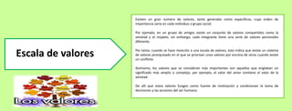 Existen un gran número de valores, tanto generales como específicos, cuyo orden de
importancia varía en cada individuo o grupo social.
Por ejemplo, en un grupo de amigos existe un conjunto de valores compartidos como la
amistad y el respeto, sin embargo, cada integrante tiene una serie de valores personales
diferente.
Por tanto, cuando se hace mención a una escala de valores, esto indica que existe un sistema
de valores jerarquizado en el que se priorizan unos valores por encima de otros cuando existe
un conflicto.
Asimismo, los valores que se consideran más importantes son aquellos que engloban un
significado más amplio o complejo, por ejemplo, el valor del amor contiene el valor de la
amistad.
De allí que estos valores fungen como fuente de motivación y condicionan la toma de
decisiones y las acciones del ser humano.
Escala de valores
 