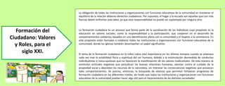 La obligación de todas las instituciones y organizaciones con funciones educativas de la comunidad en mantener el
equilibrio de la relación deberes-derechos ciudadanos. Por supuesto, el hogar y la escuela son aquellas que con más
fuerzas deben enfrentar esta labor, ya que esta responsabilidad no puede ser suplantada por ninguna otra.
La formación ciudadana es un proceso que forma parte de la socialización de los individuos cuyo propósito es la
educación en valores sociales, como la responsabilidad y la participación, que cooperen en el desarrollo de
comportamientos solidarios, basados en una identificación plena con la comunidad y el respeto a la convivencia. En
este propósito están llamadas a colaborar todas las instituciones y organizaciones con funciones educativas de la
comunidad, donde las iglesias también desempeñan un papel significativo.
El tema de la formación ciudadana en la niñez cobra vital importancia en los últimos tiempos cuando se amenaza
cada vez más la estabilidad física y espiritual del ser humano, debido a la estimulación desmedida de conductas
individualistas e inescrupulosas que no favorecen la manifestación de los valores tradicionales. De esta manera se
estimulan actitudes negativas que perjudican las buenas relaciones humanas, atentan contra el cuidado de la
propiedad social y depredan los recursos de la naturaleza, sin interesar las consecuencias negativas que provocan
tales comportamientos. Se precisa, entonces, la búsqueda de alianzas que permitan fortalecer programas de
formación ciudadana en los diferentes niveles, de modo que todas las instituciones y organizaciones con funciones
educativas de la comunidad puedan hacer algo útil para el mejoramiento de las distintas sociedades
Formación del
Ciudadano: Valores
y Roles, para el
siglo XXI.
 