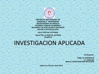 REPÚBLICA BOLIVARIANA DE
VENEZUELA UNIVERSIDAD
BICENTENARIA DE ARAGUA
VICERRECTORADO ACADÉMICO
DECANATO DE EDUCACION A DISTANCIA
ESCUELA DE PSICOLOGIA
AULA VIRTUAL EXTERNA
VALLE DE LA PASCUA.-ESTADO
GUARICO
Participante:
GISEL M VADERNA M
C.I: 8.826.246
Materia: INVESTIGACION APLICADA
Valle de la Pascua, Abril 2019
INVESTIGACION APLICADA
 