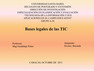 UNIVERSIDAD SANTA MARÍA
DECANATO DE POSTGRADO Y EXTENSIÓN
DIRECCIÓN DE INVESTIGACIÓN
ESPECIALIZACIÓN EN PLANIFICACIÓN Y EVALUACIÓN
“TECNOLOGÍA DE LA INFORMACIÓN Y SUS
APLICACIONES EN EL CAMPO EDUCATIVO”
GRUPO A-26

Bases legales de las TIC

Profesora:
Mag Guadalupe Poleo

CARACAS, OCTUBRE DE 2013

Integrante:
Álvarez, Betzaida

 