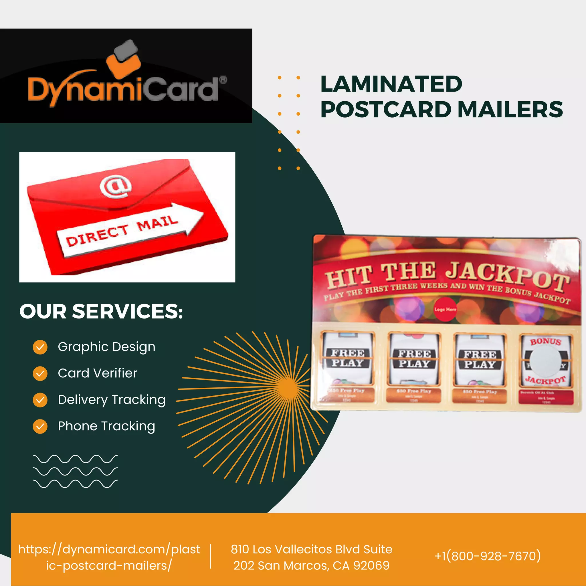 https://dynamicard.com/plast
ic-postcard-mailers/
810 Los Vallecitos Blvd Suite
202 San Marcos, CA 92069
Graphic Design
Delivery Tracking
Card Verifier
Phone Tracking
OUR SERVICES:
LAMINATED
POSTCARD MAILERS
+1(800-928-7670)