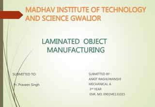 LAMINATED OBJECT
MANUFACTURING
SUBMITTED TO:
Pr. Praveen Singh
SUBMITTED BY :
ANKIT RAGHUWANSHI
MECHANICAL A
3rd YEAR
ENR. NO. 0901ME131015
MADHAV INSTITUTE OF TECHNOLOGY
AND SCIENCE GWALIOR
 