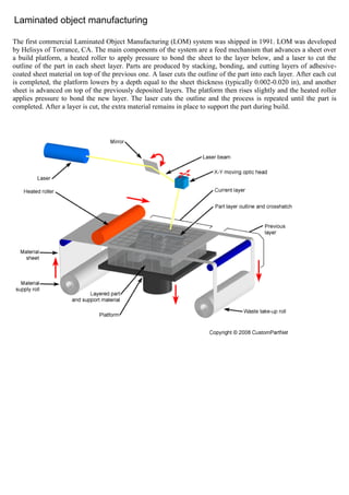 Laminated object manufacturing
The first commercial Laminated Object Manufacturing (LOM) system was shipped in 1991. LOM was developed
by Helisys of Torrance, CA. The main components of the system are a feed mechanism that advances a sheet over
a build platform, a heated roller to apply pressure to bond the sheet to the layer below, and a laser to cut the
outline of the part in each sheet layer. Parts are produced by stacking, bonding, and cutting layers of adhesive-
coated sheet material on top of the previous one. A laser cuts the outline of the part into each layer. After each cut
is completed, the platform lowers by a depth equal to the sheet thickness (typically 0.002-0.020 in), and another
sheet is advanced on top of the previously deposited layers. The platform then rises slightly and the heated roller
applies pressure to bond the new layer. The laser cuts the outline and the process is repeated until the part is
completed. After a layer is cut, the extra material remains in place to support the part during build.
 