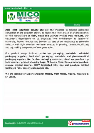 - Profile -

Mico Plast Industries private Ltd are the Pioneers in flexible packaging
conversion in the Southern States. It houses the finest State of art machineries
for the manufacture of Plain, Flexo and Gravure Printed Poly Products. Our
customer’s dependence on us originates from commitment to Quality of
materials, Process method and Service. As part of our endurance to serve the
industry with right solution, we have invested in printing, lamination, slitting
and bag making equipments of new generation.

Our product range includes protective packaging materials, industrial
packaging supplies, laminated packaging materials and pharmaceutical
packaging supplies like flexible packaging materials, stand up pouches, zip
lock pouches, printed shopping bags, PP blown films, flexo printed pouches,
gravure printed pouches, BOPP laminated rolls, side seal pouches, printed
laminated rolls, center seal pouches etc.

We are looking for Export Enquiries Majorly from Africa, Nigeria, Australia &
Sri Lanka.
 