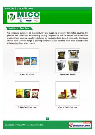 Laminated Pouches:

We introduce ourselves as manufacturers and suppliers of quality laminated pouches. Our
pouches are capable of withstanding varying temperature and are tamper and water-proof
making these pouches a preferred choice for packaging food items & chemicals. Clients can
choose from the wide range of printing options available to make them more attractive and
differentiate from other brands.




             Stand Up Pouch                              Zipperlock Pouch




           3 Side Seal Pouches                          Center Seal Pouches
 