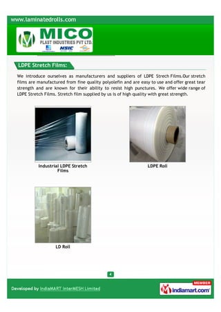 LDPE Stretch Films:

We introduce ourselves as manufacturers and suppliers of LDPE Strech Films.Our stretch
films are manufactured from fine quality polyolefin and are easy to use and offer great tear
strength and are known for their ability to resist high punctures. We offer wide range of
LDPE Stretch Films. Stretch film supplied by us is of high quality with great strength.




          Industrial LDPE Stretch                              LDPE Roll
                   Films




                  LD Roll
 