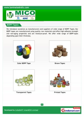 BOPP Tapes:

We introduce ourselves as manufacturers and suppliers of wide range of BOPP Tapes. Our
BOPP tapes are manufactured using quality raw materials and offers high adhesion strength
and non-aging properties and are moisture-proof. We offer wide range of BOPP tapes
depending upon their thickness.




             Color BOPP Tape                               Brown Tapes




            Transparent Tapes                              Printed Tapes
 