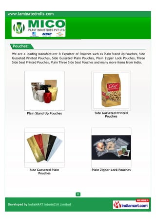 Pouches:

We are a leading Manufacturer & Exporter of Pouches such as Plain Stand Up Pouches, Side
Gusseted Printed Pouches, Side Gusseted Plain Pouches, Plain Zipper Lock Pouches, Three
Side Seal Printed Pouches, Plain Three Side Seal Pouches and many more items from India.




         Plain Stand Up Pouches                       Side Gusseted Printed
                                                             Pouches




           Side Gusseted Plain                      Plain Zipper Lock Pouches
                 Pouches
 