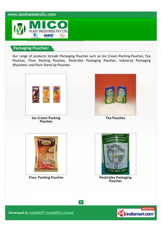 Packaging Pouches:

Our range of products include Packaging Pouches such as Ice Cream Packing Pouches, Tea
Pouches, Flour Packing Pouches, Pesticides Packaging Pouches, Industrial Packaging
(Pouches): and Plain Stand Up Pouches.




            Ice Cream Packing                             Tea Pouches
                 Pouches




          Flour Packing Pouches                       Pesticides Packaging
                                                            Pouches
 