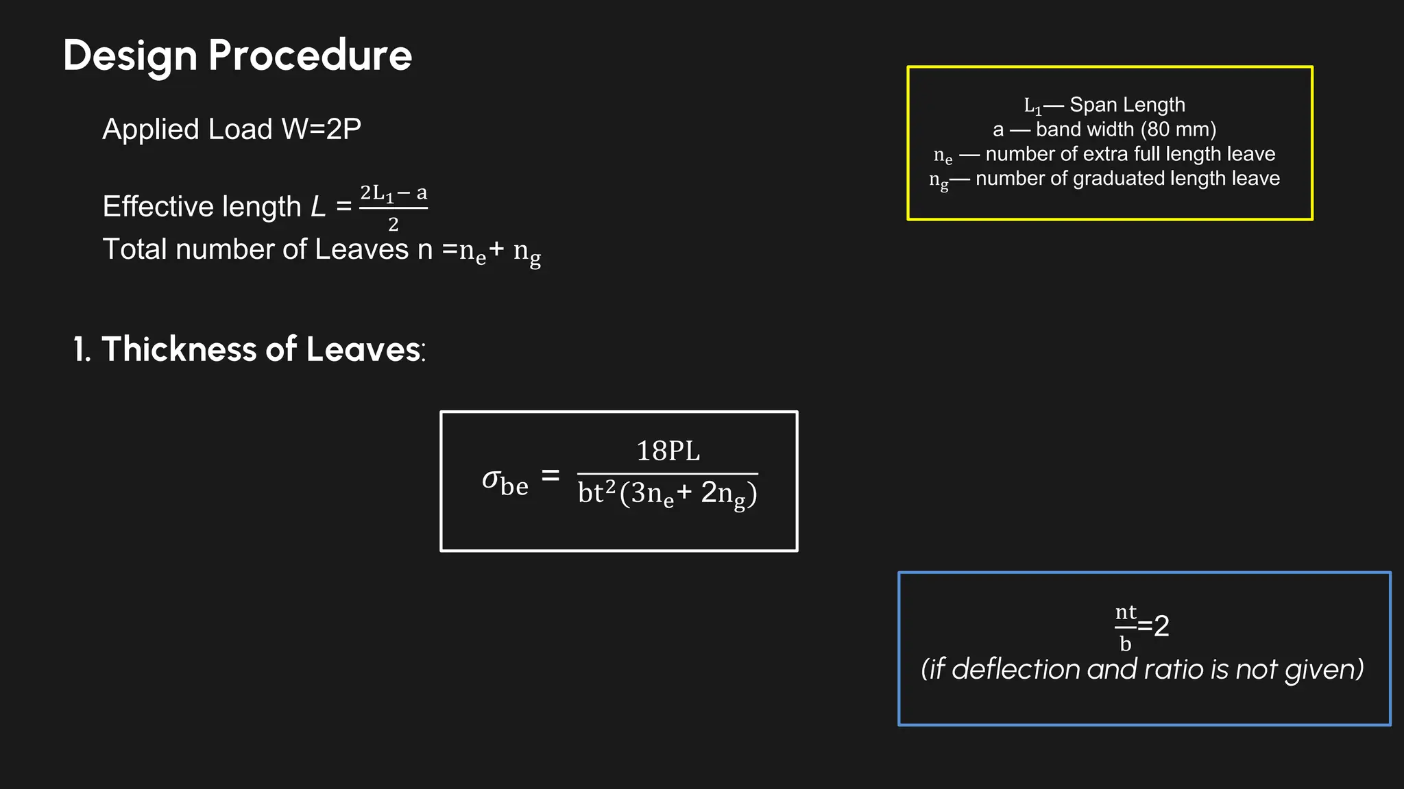 Design Procedure
Applied Load W=2P
Effective length L =
2L1− a
2
Total number of Leaves n =ne+ ng
L1— Span Length
a — band width (80 mm)
ne — number of extra full length leave
ng— number of graduated length leave
1. Thickness of Leaves:
18PL
bt2(3ne+ 2ng)
𝜎be =
nt
b
=2
(if deflection and ratio is not given)
 