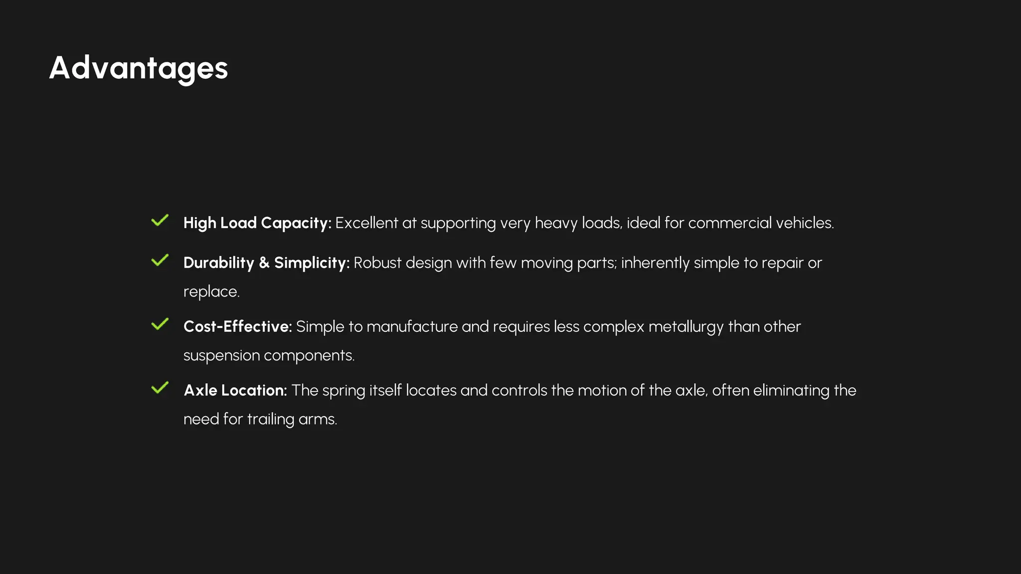 High Load Capacity: Excellent at supporting very heavy loads, ideal for commercial vehicles.
Durability & Simplicity: Robust design with few moving parts; inherently simple to repair or
replace.
Cost-Effective: Simple to manufacture and requires less complex metallurgy than other
suspension components.
Axle Location: The spring itself locates and controls the motion of the axle, often eliminating the
need for trailing arms.
Advantages
 
