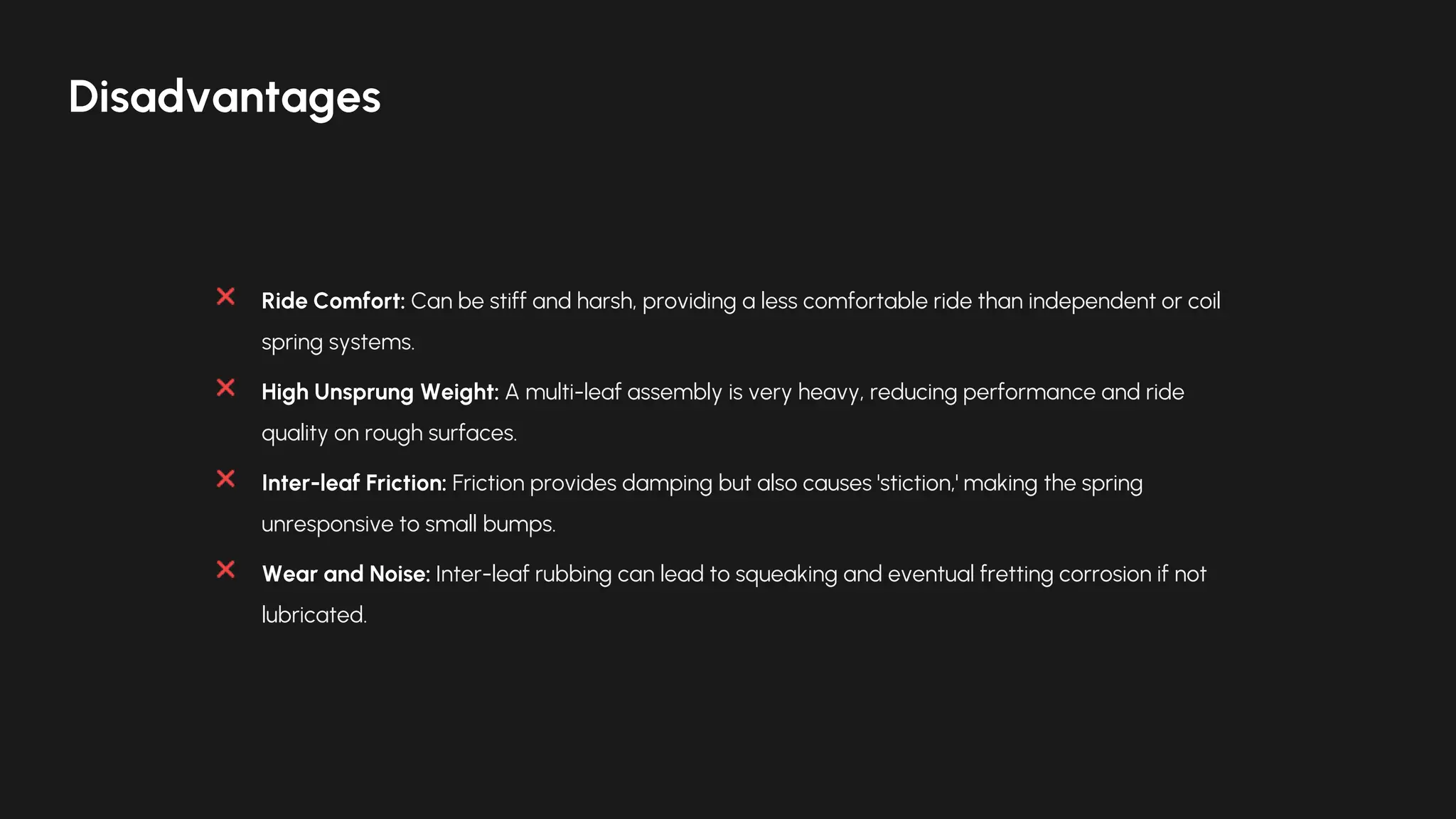 Ride Comfort: Can be stiff and harsh, providing a less comfortable ride than independent or coil
spring systems.
High Unsprung Weight: A multi-leaf assembly is very heavy, reducing performance and ride
quality on rough surfaces.
Inter-leaf Friction: Friction provides damping but also causes 'stiction,' making the spring
unresponsive to small bumps.
Wear and Noise: Inter-leaf rubbing can lead to squeaking and eventual fretting corrosion if not
lubricated.
Disadvantages
 