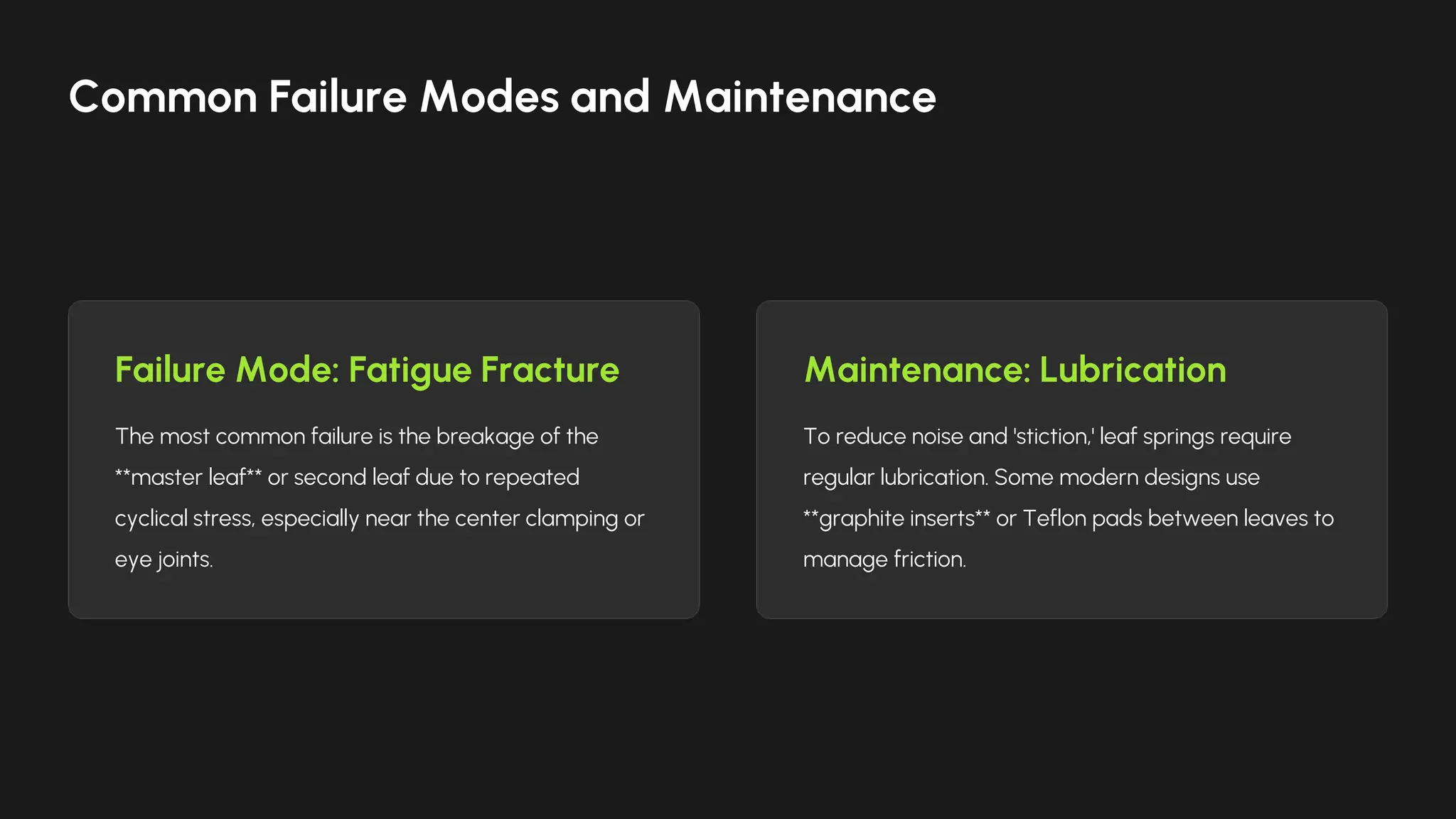 Failure Mode: Fatigue Fracture
The most common failure is the breakage of the
**master leaf** or second leaf due to repeated
cyclical stress, especially near the center clamping or
eye joints.
Maintenance: Lubrication
To reduce noise and 'stiction,' leaf springs require
regular lubrication. Some modern designs use
**graphite inserts** or Teflon pads between leaves to
manage friction.
Common Failure Modes and Maintenance
 