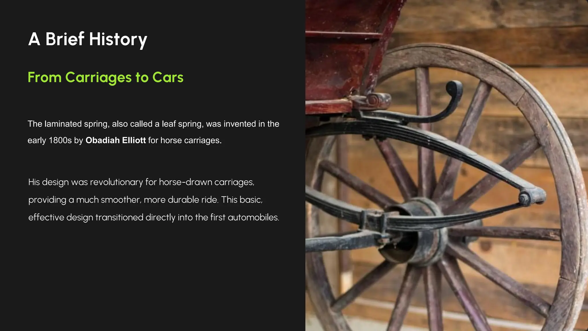 A Brief History
From Carriages to Cars
The laminated spring, also called a leaf spring, was invented in the
early 1800s by Obadiah Elliott for horse carriages.
His design was revolutionary for horse-drawn carriages,
providing a much smoother, more durable ride. This basic,
effective design transitioned directly into the first automobiles.
 