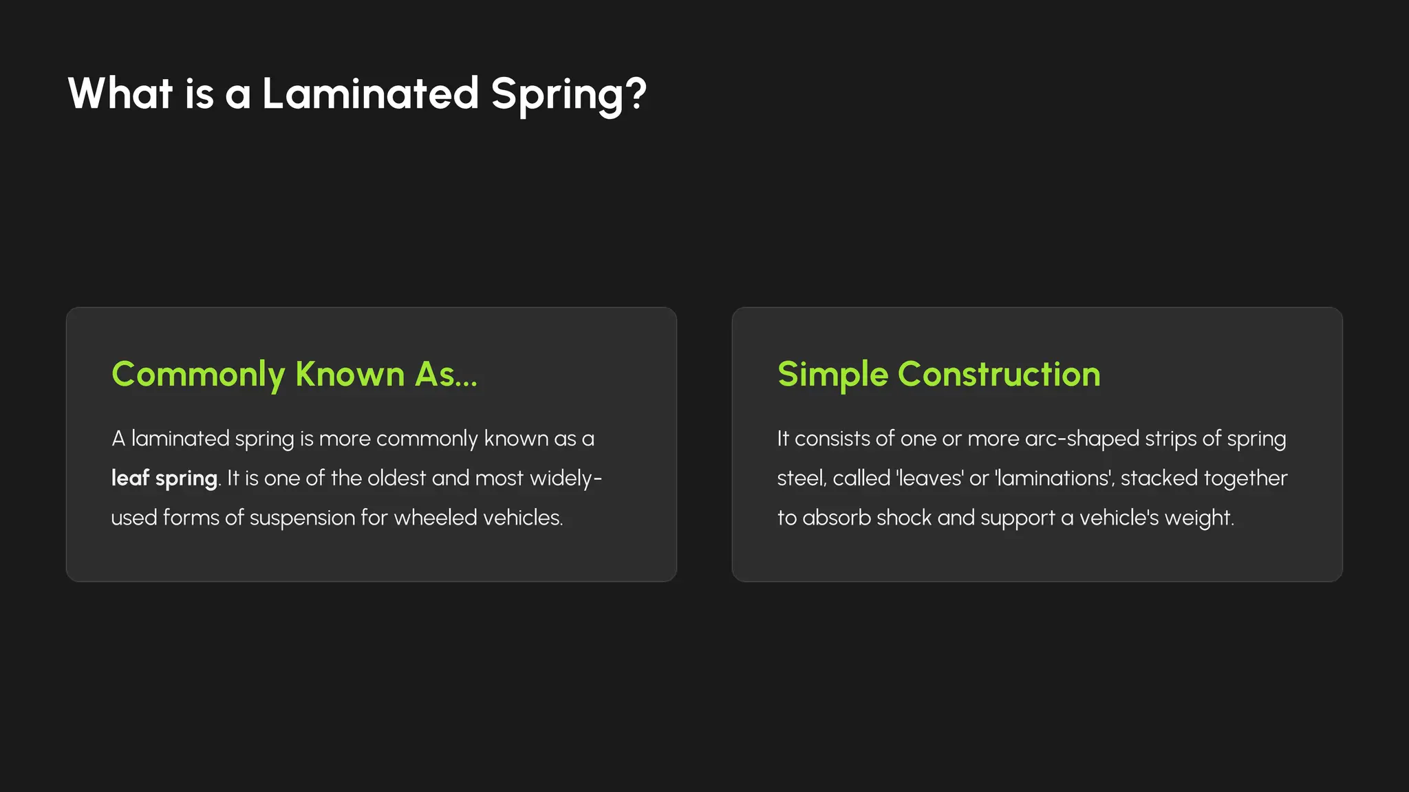 Commonly Known As...
A laminated spring is more commonly known as a
leaf spring. It is one of the oldest and most widely-
used forms of suspension for wheeled vehicles.
Simple Construction
It consists of one or more arc-shaped strips of spring
steel, called 'leaves' or 'laminations', stacked together
to absorb shock and support a vehicle's weight.
What is a Laminated Spring?
 
