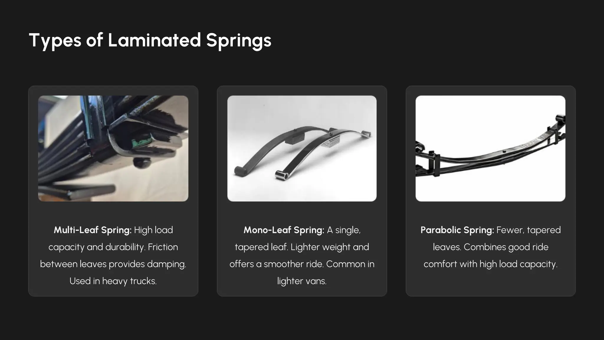 Multi-Leaf Spring: High load
capacity and durability. Friction
between leaves provides damping.
Used in heavy trucks.
Mono-Leaf Spring: A single,
tapered leaf. Lighter weight and
offers a smoother ride. Common in
lighter vans.
Parabolic Spring: Fewer, tapered
leaves. Combines good ride
comfort with high load capacity.
Types of Laminated Springs
 